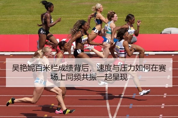吴艳妮百米栏成绩背后，速度与压力如何在赛场上同频共振一起呈现